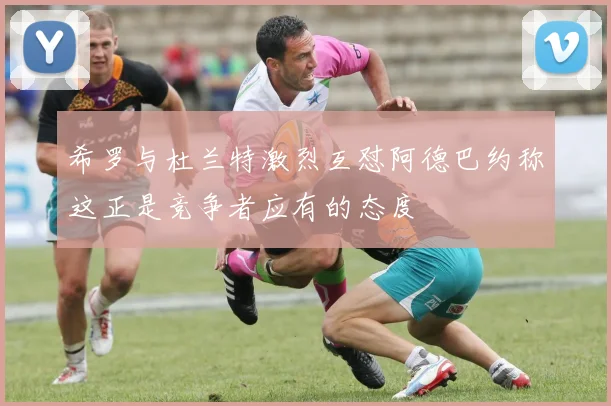希罗与杜兰特激烈互怼阿德巴约称这正是竞争者应有的态度