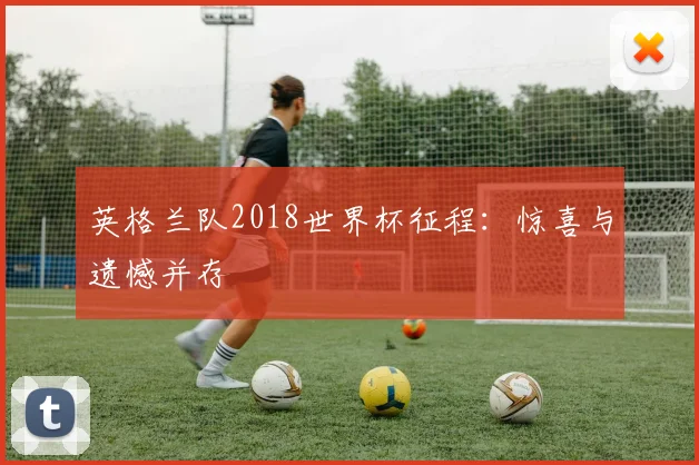 英格兰队2018世界杯征程:惊喜与遗憾并存