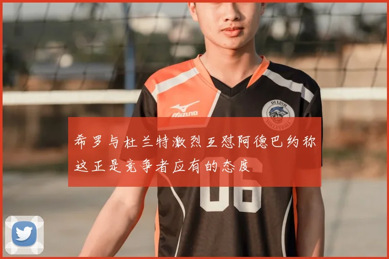 希罗与杜兰特激烈互怼阿德巴约称这正是竞争者应有的态度