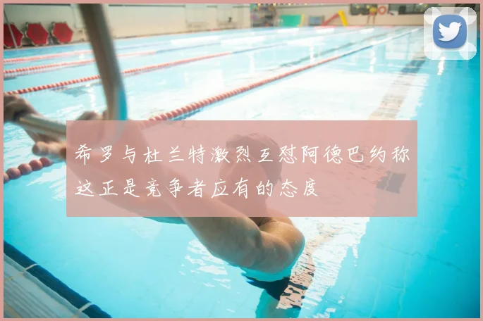 希罗与杜兰特激烈互怼阿德巴约称这正是竞争者应有的态度