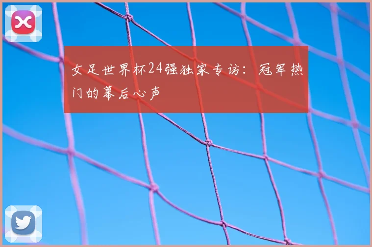 女足世界杯24强独家专访：冠军热门的幕后心声