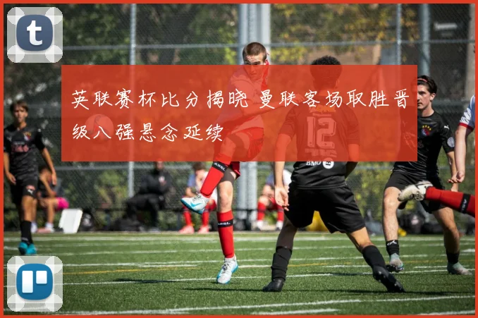 英联赛杯比分揭晓 曼联客场取胜晋级八强悬念延续