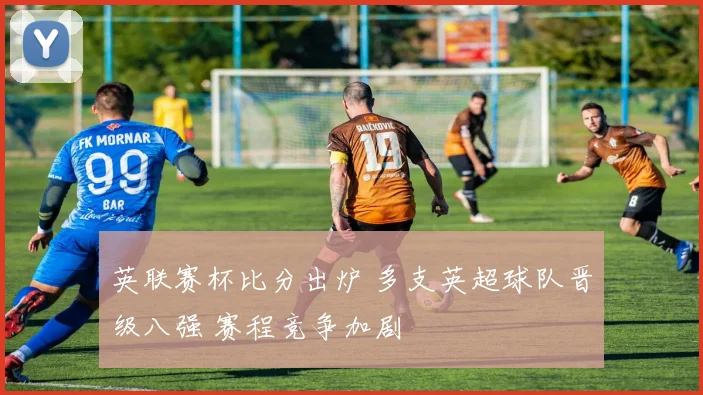 英联赛杯比分出炉 多支英超球队晋级八强 赛程竞争加剧