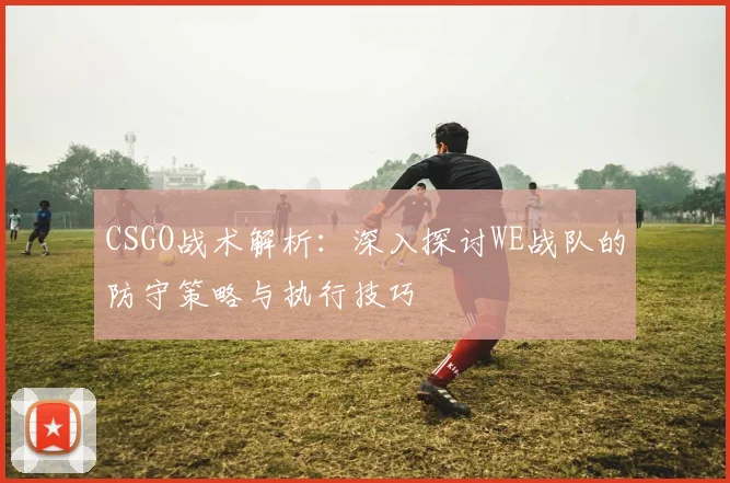 CSGO战术解析:深入探讨WE战队的防守策略与执行技巧
