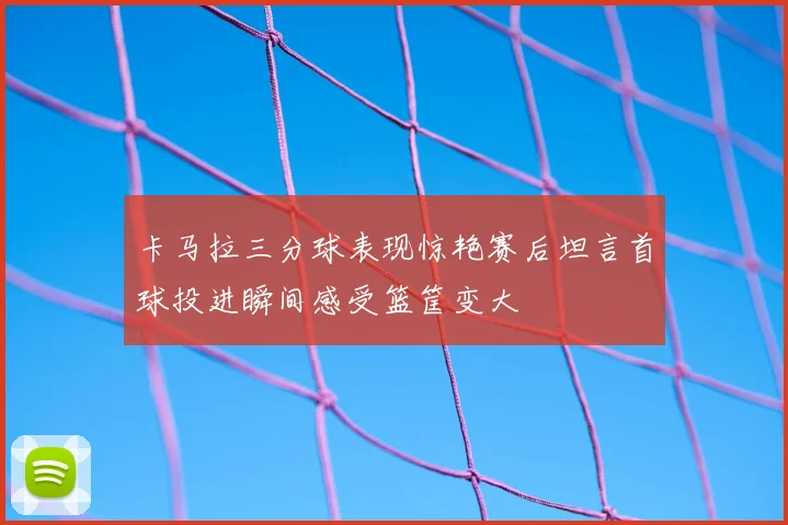 卡马拉三分球表现惊艳赛后坦言首球投进瞬间感受篮筐变大