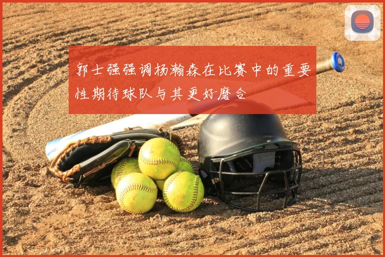 郭士强强调杨瀚森在比赛中的重要性期待球队与其更好磨合