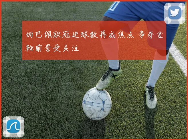 姆巴佩欧冠进球数再成焦点 争夺金靴前景受关注